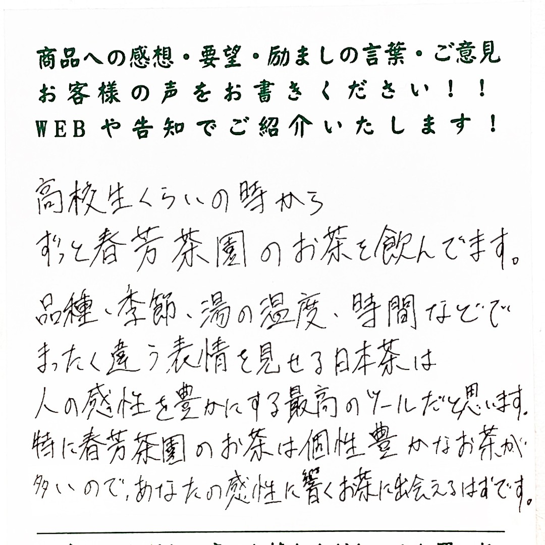 大変嬉しいお客様の声をいただいたのでご紹介させていただきます！***********************************************************************高校生くらいの時からずっと春芳茶園のお茶を飲んでいます。品種、季節、湯の温度、時間などで、まったく違う表情を見せる日本茶は人の感性を豊かにする最高のツールだと思います。特に春芳茶園のお茶は個性豊かなお茶が多いので、あなたの感性に響くお茶に出会えるはずです。***********************************************************************なんか、ポエムのようなコメントでとても嬉しくなりました！後藤も本当に同じ魅力を日本茶に感じております。お茶は美味しく味わうだけではなく、感性を磨く魅力を持っています。わかりやすいのは「茶道」です。「花は野にあるように」という千　利休の言葉がありますが、野に咲く花の美しさと自然を敬う心を大切にしましょうという意味が込められています。 そしてこれは日々のお茶に関しても同じです。自分がお茶を味わうときに、茶葉から自然に畏敬したり、お湯から水に感謝したり、器から焼き物の美しさを感じることができるような「感性」を持ちたい、磨きたいと思っていること、感じたいと思うことがとても大切なのだと私は考えています。「日本茶の魅力は感性をみがくことができること」と感じていただけたお客様がいらっしゃることに感動します。本当に素敵な感性をお持ちだと思いました。私たちも感性を磨き続け、美味しいお茶を通じて、お客様の感性を高めることができるお店を目指すことがとても大切だと学ばせていただきました！ ******