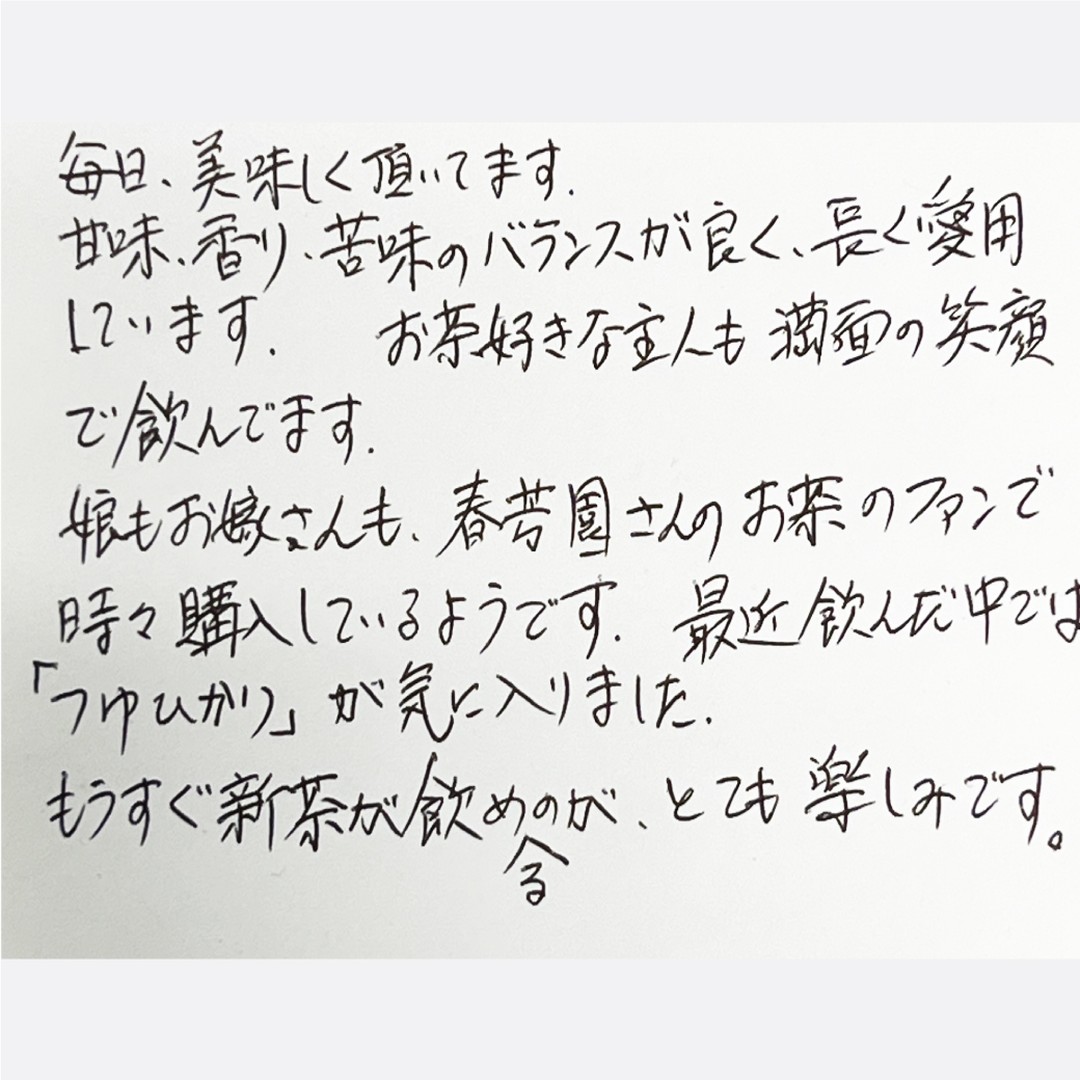 ******毎日、美味しく頂いてます甘味、香り、苦味のバランスが良く、長く愛用していますお茶好きな主人も満面の笑顔で飲んでます。娘もお嫁さんも春芳園さんのお茶のファンで時々購入しているようです。最近飲んだ中では「つゆひかり」が気に入りました。もうすぐ新茶が飲めるのがとても楽しみです。******いつも本当にありがとうございます！また、娘さまもお嫁さま、当園をご利用とのことで、本当に有難いです！当園は「3世代のご家族に喜ばれる日本茶専門店」を目指しており、そのために、しゅんぽうカフェをスタートしたという理由があります。日本茶専門店でも入りやすく、ご利用いただき、本当に美味しいお茶を味わっていただくきっかけを作るためにカフェメニューを始めたのです。大久保さまのお手紙を拝見して、本当にやってよかったと思いますし、大久保さまが日本茶が好きで飲んでいただからこそ、娘さまやお嫁さまもに当園のファンになってくれたのだと思います。心から感謝申し上げます！ 　しっかり美味しい新茶を今年も絶対にお届けいたします！！店主　後藤※WEBサイトにある「春芳茶園のレビュー」からいただいたお客様の声を読むことができます！また、レビューを書いていただくと１０％割引のクーポンメールが届きますので、ぜひよろしくお願いいたします！******ハッシュタグ